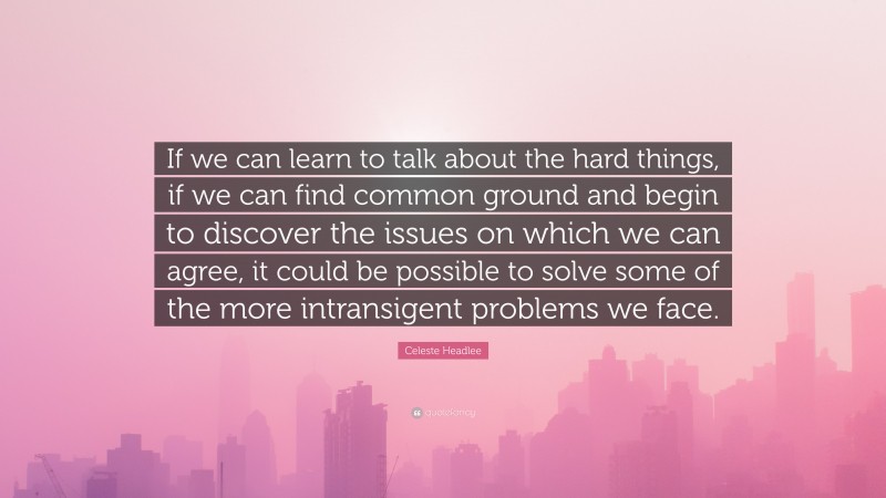 Celeste Headlee Quote: “If we can learn to talk about the hard things, if we can find common ground and begin to discover the issues on which we can agree, it could be possible to solve some of the more intransigent problems we face.”
