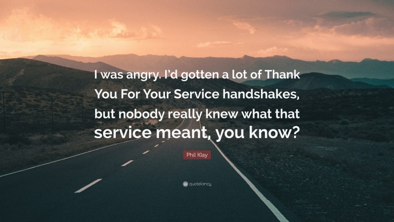 Phil Klay Quote: “I was angry. I’d gotten a lot of Thank You For Your Service handshakes, but nobody really knew what that service meant, you know?”