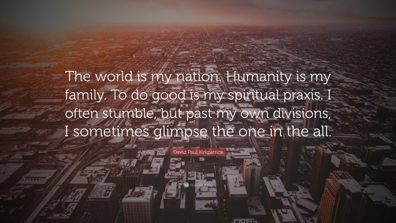 David Paul Kirkpatrick Quote: “The world is my nation. Humanity is my family. To do good is my spiritual praxis. I often stumble, but past my own divisions, I sometimes glimpse the one in the all.”