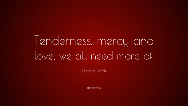 Heather Wolf Quote: “Tenderness, mercy and love, we all need more of.”