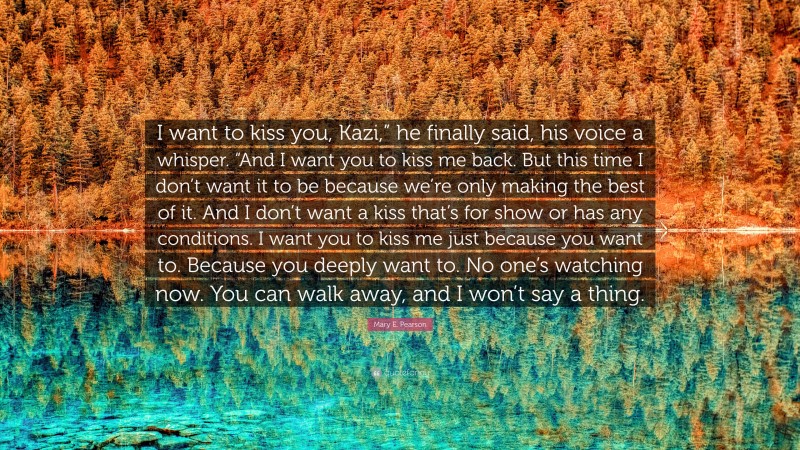 Mary E. Pearson Quote: “I want to kiss you, Kazi,” he finally said, his voice a whisper. “And I want you to kiss me back. But this time I don’t want it to be because we’re only making the best of it. And I don’t want a kiss that’s for show or has any conditions. I want you to kiss me just because you want to. Because you deeply want to. No one’s watching now. You can walk away, and I won’t say a thing.”