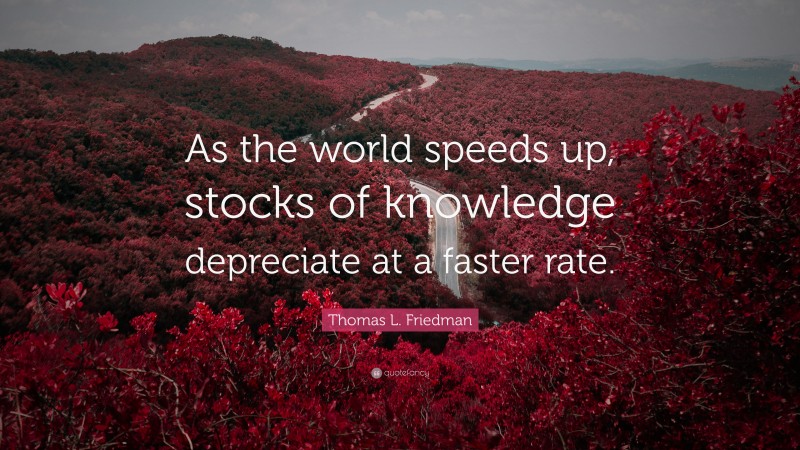 Thomas L. Friedman Quote: “As the world speeds up, stocks of knowledge depreciate at a faster rate.”