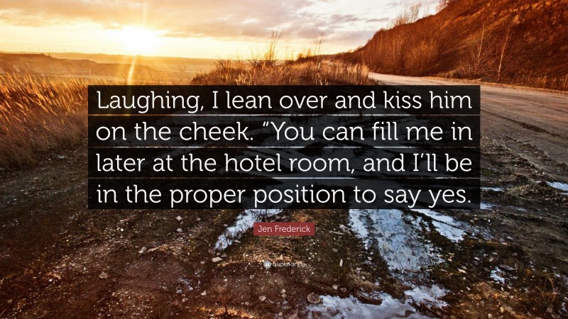 Jen Frederick Quote: “Laughing, I lean over and kiss him on the cheek. “You can fill me in later at the hotel room, and I’ll be in the proper position to say yes.”