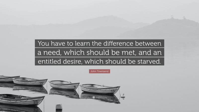 John Townsend Quote: “You have to learn the difference between a need, which should be met, and an entitled desire, which should be starved.”