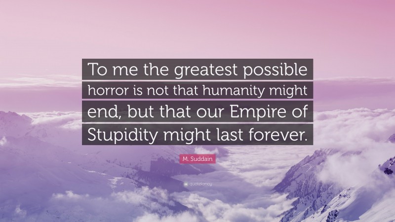 M. Suddain Quote: “To me the greatest possible horror is not that humanity might end, but that our Empire of Stupidity might last forever.”