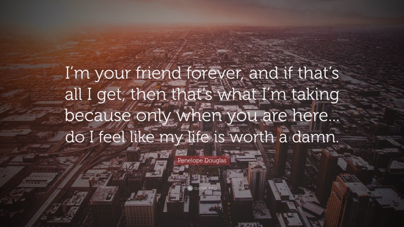 Penelope Douglas Quote: “I’m your friend forever, and if that’s all I get, then that’s what I’m taking because only when you are here... do I feel like my life is worth a damn.”