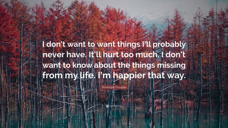 Penelope Douglas Quote: “I don’t want to want things I’ll probably never have. It’ll hurt too much. I don’t want to know about the things missing from my life. I’m happier that way.”