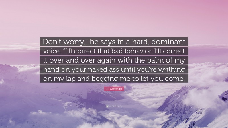 J.T. Geissinger Quote: “Don’t worry,” he says in a hard, dominant voice. “I’ll correct that bad behavior. I’ll correct it over and over again with the palm of my hand on your naked ass until you’re writhing on my lap and begging me to let you come.”