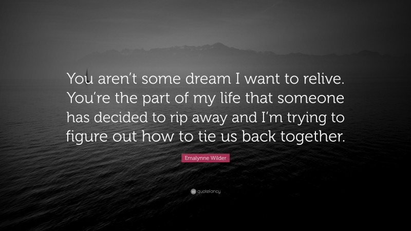 Emalynne Wilder Quote: “You aren’t some dream I want to relive. You’re the part of my life that someone has decided to rip away and I’m trying to figure out how to tie us back together.”