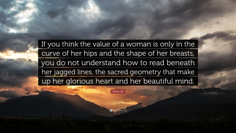 Nikita Gill Quote: “If you think the value of a woman is only in the curve of her hips and the shape of her breasts, you do not understand how to read beneath her jagged lines, the sacred geometry that make up her glorious heart and her beautiful mind.”