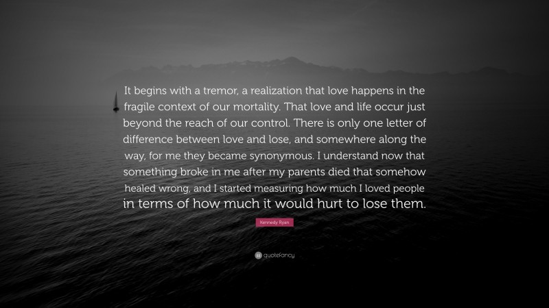 Kennedy Ryan Quote: “It begins with a tremor, a realization that love happens in the fragile context of our mortality. That love and life occur just beyond the reach of our control. There is only one letter of difference between love and lose, and somewhere along the way, for me they became synonymous. I understand now that something broke in me after my parents died that somehow healed wrong, and I started measuring how much I loved people in terms of how much it would hurt to lose them.”