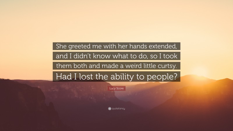 Lucy Score Quote: “She greeted me with her hands extended, and I didn’t know what to do, so I took them both and made a weird little curtsy. Had I lost the ability to people?”