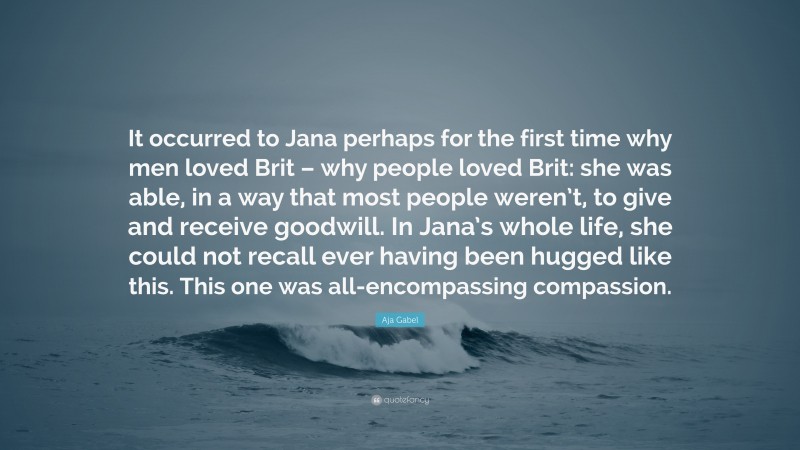 Aja Gabel Quote: “It occurred to Jana perhaps for the first time why men loved Brit – why people loved Brit: she was able, in a way that most people weren’t, to give and receive goodwill. In Jana’s whole life, she could not recall ever having been hugged like this. This one was all-encompassing compassion.”