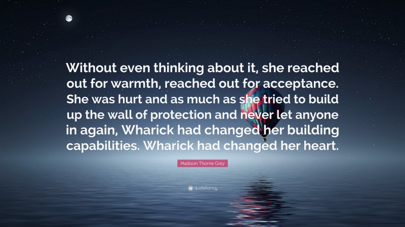 Madison Thorne Grey Quote: “Without even thinking about it, she reached out for warmth, reached out for acceptance. She was hurt and as much as she tried to build up the wall of protection and never let anyone in again, Wharick had changed her building capabilities. Wharick had changed her heart.”