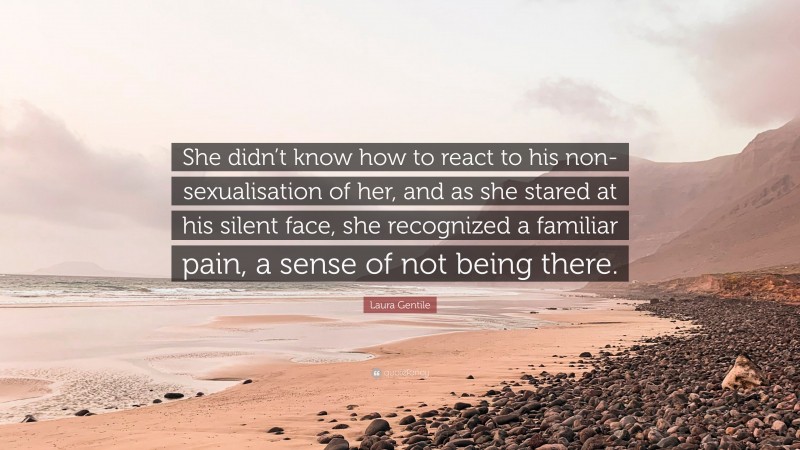 Laura Gentile Quote: “She didn’t know how to react to his non-sexualisation of her, and as she stared at his silent face, she recognized a familiar pain, a sense of not being there.”