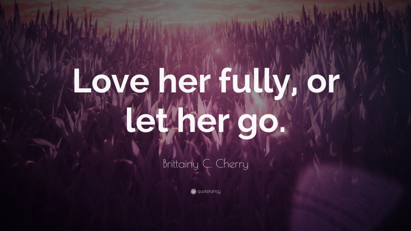 Brittainy C. Cherry Quote: “Love her fully, or let her go.”