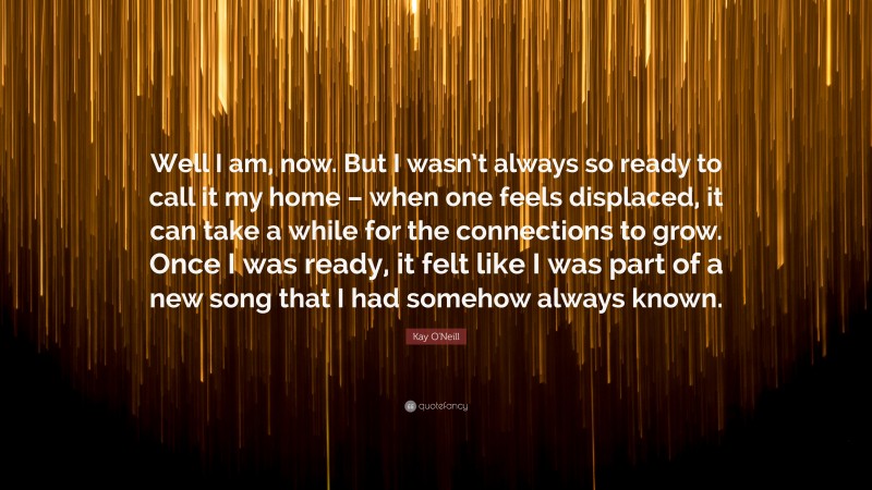 Kay O'Neill Quote: “Well I am, now. But I wasn’t always so ready to call it my home – when one feels displaced, it can take a while for the connections to grow. Once I was ready, it felt like I was part of a new song that I had somehow always known.”