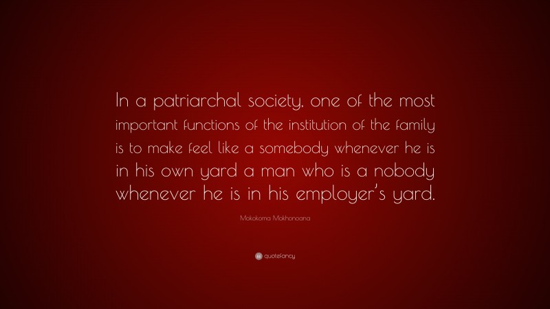 Mokokoma Mokhonoana Quote: “In a patriarchal society, one of the most important functions of the institution of the family is to make feel like a somebody whenever he is in his own yard a man who is a nobody whenever he is in his employer’s yard.”