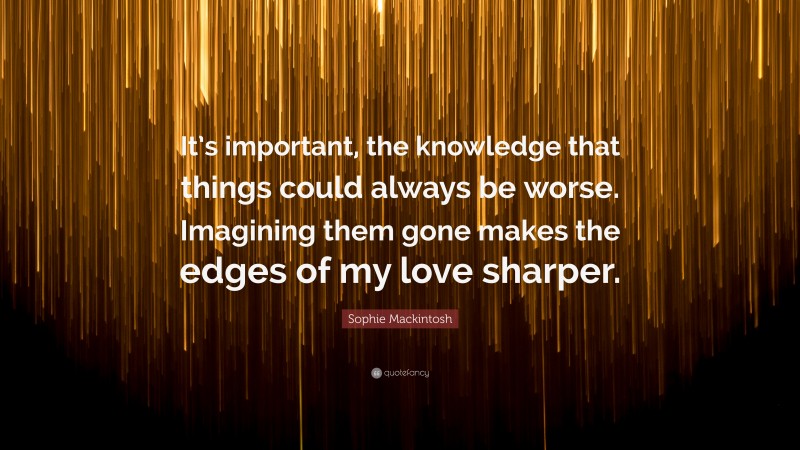 Sophie Mackintosh Quote: “It’s important, the knowledge that things could always be worse. Imagining them gone makes the edges of my love sharper.”