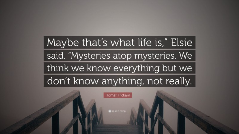 Homer Hickam Quote: “Maybe that’s what life is,” Elsie said. “Mysteries atop mysteries. We think we know everything but we don’t know anything, not really.”