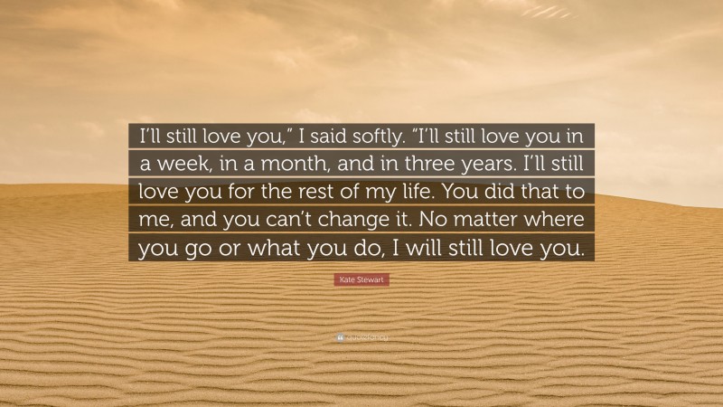 Kate Stewart Quote: “I’ll still love you,” I said softly. “I’ll still love you in a week, in a month, and in three years. I’ll still love you for the rest of my life. You did that to me, and you can’t change it. No matter where you go or what you do, I will still love you.”