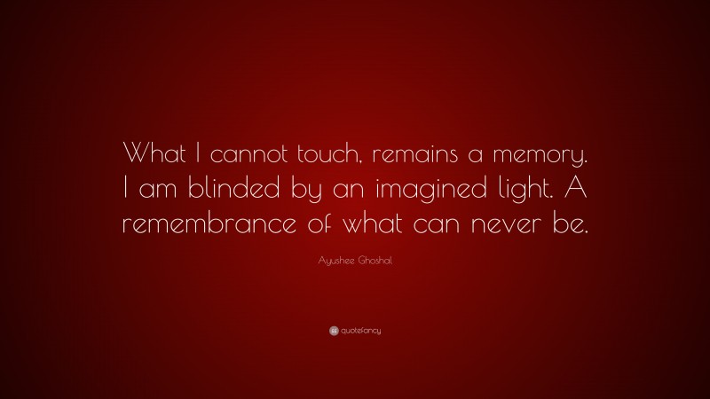Ayushee Ghoshal Quote: “What I cannot touch, remains a memory. I am blinded by an imagined light. A remembrance of what can never be.”