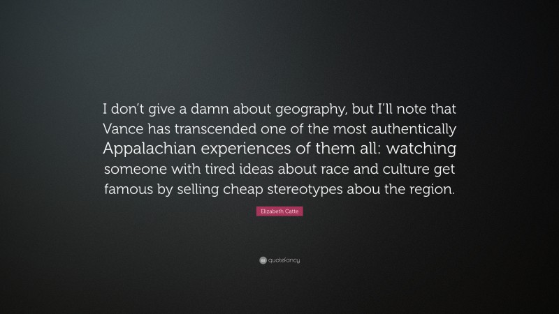 Elizabeth Catte Quote: “I don’t give a damn about geography, but I’ll note that Vance has transcended one of the most authentically Appalachian experiences of them all: watching someone with tired ideas about race and culture get famous by selling cheap stereotypes abou the region.”