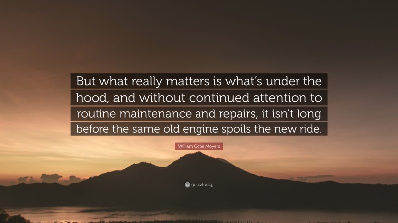 William Cope Moyers Quote: “But what really matters is what’s under the hood, and without continued attention to routine maintenance and repairs, it isn’t long before the same old engine spoils the new ride.”