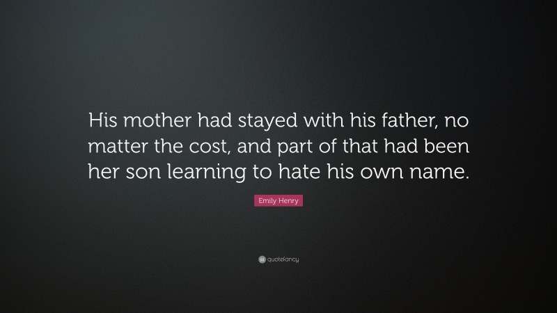 Emily Henry Quote: “His mother had stayed with his father, no matter the cost, and part of that had been her son learning to hate his own name.”