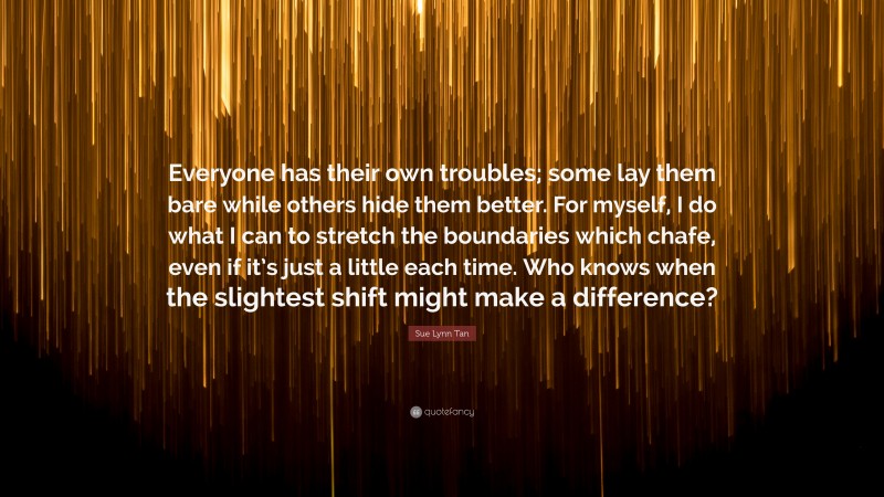 Sue Lynn Tan Quote: “Everyone has their own troubles; some lay them bare while others hide them better. For myself, I do what I can to stretch the boundaries which chafe, even if it’s just a little each time. Who knows when the slightest shift might make a difference?”