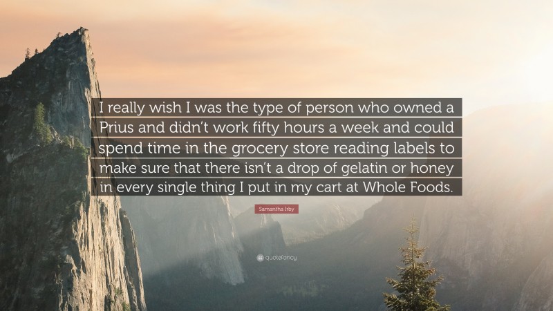 Samantha Irby Quote: “I really wish I was the type of person who owned a Prius and didn’t work fifty hours a week and could spend time in the grocery store reading labels to make sure that there isn’t a drop of gelatin or honey in every single thing I put in my cart at Whole Foods.”