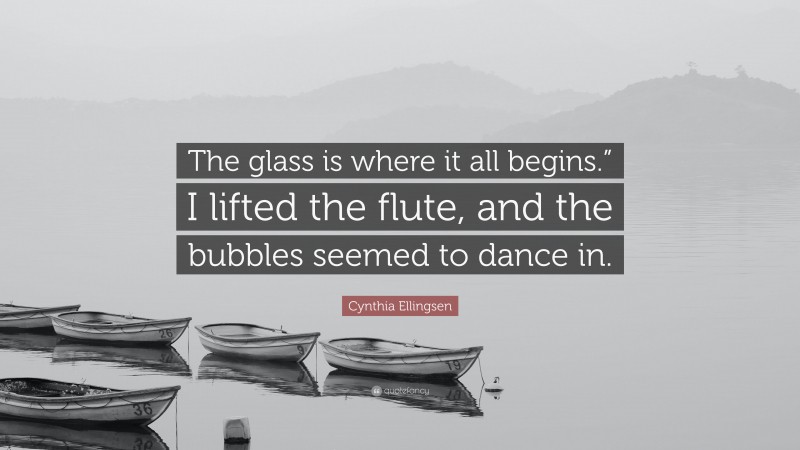 Cynthia Ellingsen Quote: “The glass is where it all begins.” I lifted the flute, and the bubbles seemed to dance in.”