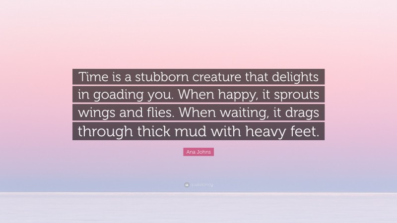 Ana Johns Quote: “Time is a stubborn creature that delights in goading you. When happy, it sprouts wings and flies. When waiting, it drags through thick mud with heavy feet.”