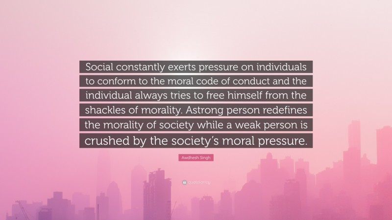 Awdhesh Singh Quote: “Social constantly exerts pressure on individuals to conform to the moral code of conduct and the individual always tries to free himself from the shackles of morality. Astrong person redefines the morality of society while a weak person is crushed by the society’s moral pressure.”