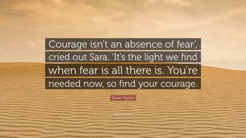 Stuart Turton Quote: “Courage isn’t an absence of fear’, cried out Sara. ‘It’s the light we find when fear is all there is. You’re needed now, so find your courage.”