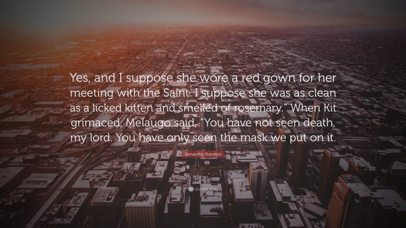 Samantha Shannon Quote: “Yes, and I suppose she wore a red gown for her meeting with the Saint. I suppose she was as clean as a licked kitten and smelled of rosemary.” When Kit grimaced, Melaugo said, “You have not seen death, my lord. You have only seen the mask we put on it.”