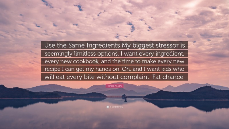 Kendra Adachi Quote: “Use the Same Ingredients My biggest stressor is seemingly limitless options. I want every ingredient, every new cookbook, and the time to make every new recipe I can get my hands on. Oh, and I want kids who will eat every bite without complaint. Fat chance.”