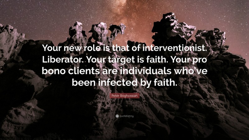 Peter Boghossian Quote: “Your new role is that of interventionist. Liberator. Your target is faith. Your pro bono clients are individuals who’ve been infected by faith.”