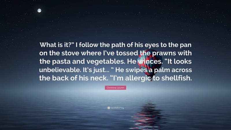 Christina Lauren Quote: “What is it?” I follow the path of his eyes to the pan on the stove where I’ve tossed the prawns with the pasta and vegetables. He winces. “It looks unbelievable. It’s just... ” He swipes a palm across the back of his neck. “I’m allergic to shellfish.”