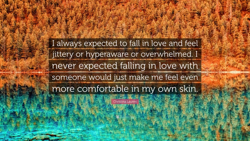 Christina Lauren Quote: “I always expected to fall in love and feel jittery or hyperaware or overwhelmed. I never expected falling in love with someone would just make me feel even more comfortable in my own skin.”