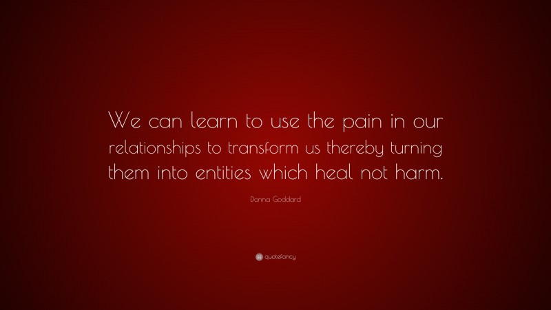 Donna Goddard Quote: “We can learn to use the pain in our relationships to transform us thereby turning them into entities which heal not harm.”