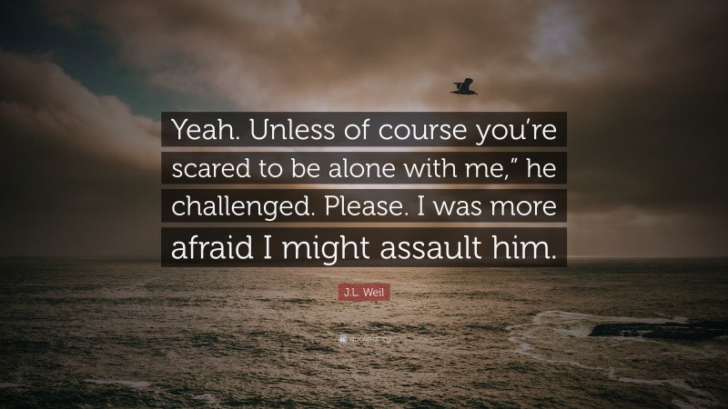 J.L. Weil Quote: “Yeah. Unless of course you’re scared to be alone with me,” he challenged. Please. I was more afraid I might assault him.”
