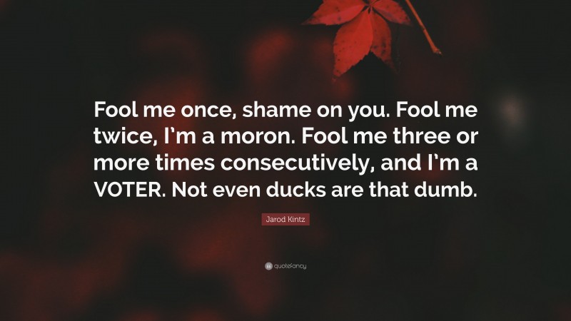 Jarod Kintz Quote: “Fool me once, shame on you. Fool me twice, I’m a moron. Fool me three or more times consecutively, and I’m a VOTER. Not even ducks are that dumb.”