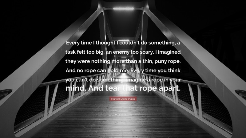 Frankie Diane Mallis Quote: “Every time I thought I couldn’t do something, a task felt too big, an enemy too scary, I imagined they were nothing more than a thin, puny rope. And no rope can hold me. Every time you think you can’t do something, imagine a rope in your mind. And tear that rope apart.”