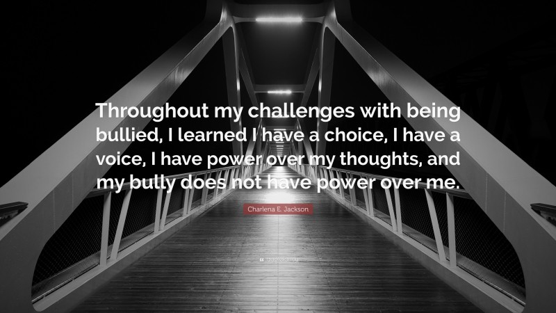 Charlena E. Jackson Quote: “Throughout my challenges with being bullied, I learned I have a choice, I have a voice, I have power over my thoughts, and my bully does not have power over me.”