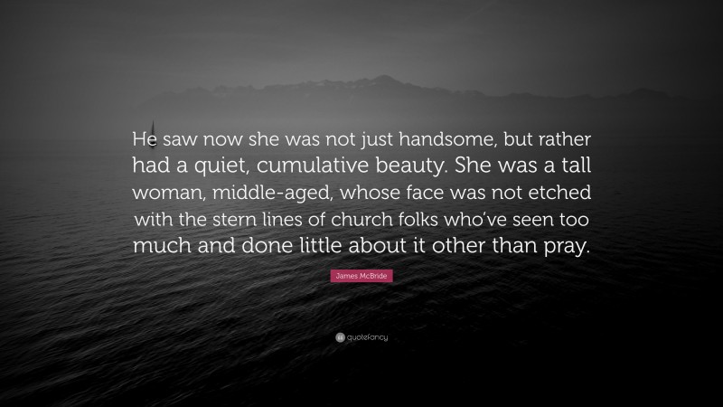 James McBride Quote: “He saw now she was not just handsome, but rather had a quiet, cumulative beauty. She was a tall woman, middle-aged, whose face was not etched with the stern lines of church folks who’ve seen too much and done little about it other than pray.”