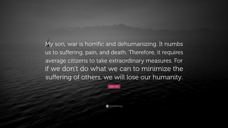 Ellen Oh Quote: “My son, war is horrific and dehumanizing. It numbs us to suffering, pain, and death. Therefore, it requires average citizens to take extraordinary measures. For if we don’t do what we can to minimize the suffering of others, we will lose our humanity.”