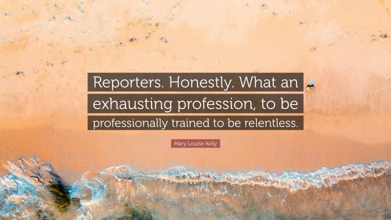 Mary Louise Kelly Quote: “Reporters. Honestly. What an exhausting profession, to be professionally trained to be relentless.”