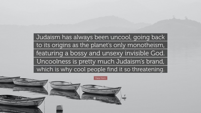 Dara Horn Quote: “Judaism has always been uncool, going back to its origins as the planet’s only monotheism, featuring a bossy and unsexy invisible God. Uncoolness is pretty much Judaism’s brand, which is why cool people find it so threatening.”