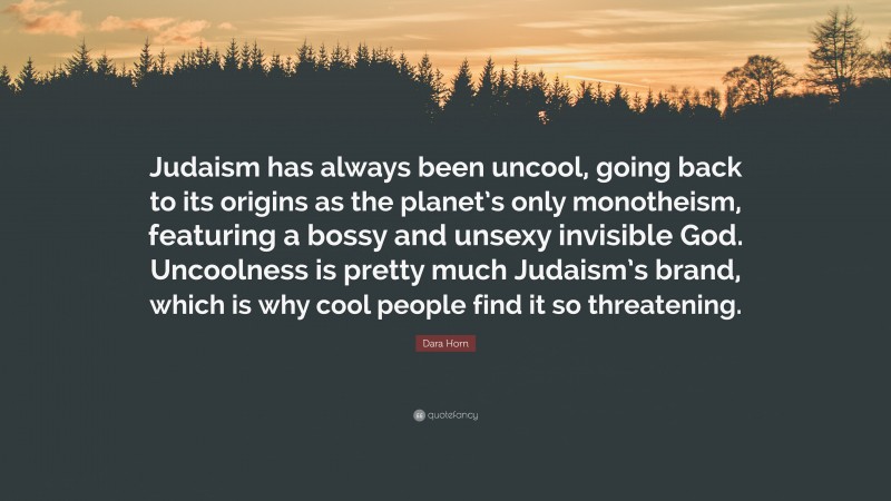 Dara Horn Quote: “Judaism has always been uncool, going back to its origins as the planet’s only monotheism, featuring a bossy and unsexy invisible God. Uncoolness is pretty much Judaism’s brand, which is why cool people find it so threatening.”